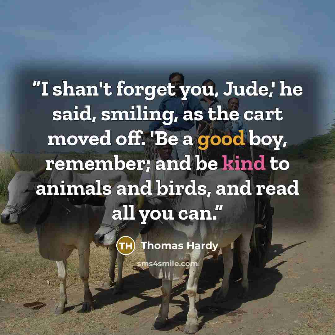 “I shan't forget you, Jude,' he said, smiling, as the cart moved off. 'Be a good boy, remember; and be kind to animals and birds, and read all you can.” quote by Thomas Hardy