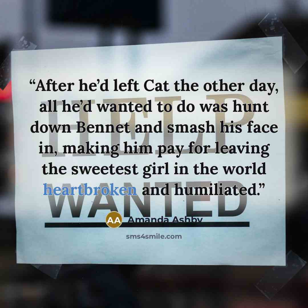 “After he’d left Cat the other day, all he’d wanted to do was hunt down Bennet and smash his face in, making him pay for leaving the sweetest girl in the world heartbroken and humiliated.” quote by Amanda Ashby