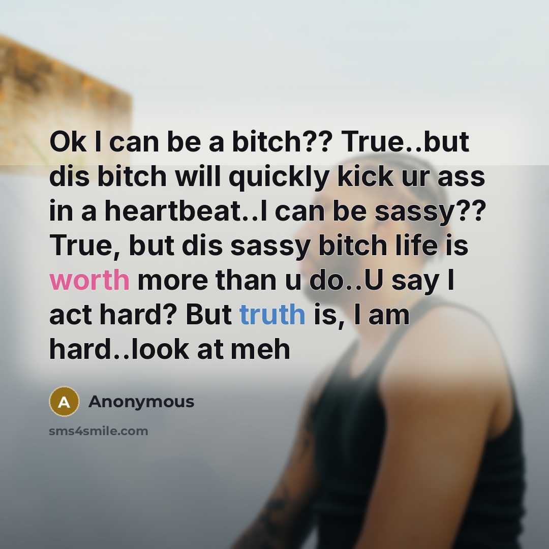 “Ok I can be a bitch?? True..but dis bitch will quickly kick ur ass in a heartbeat..I can be sassy?? True, but dis sassy bitch life is worth more than u do..U say I act hard? But truth is, I am hard..look at meh” quote by Anonymous
