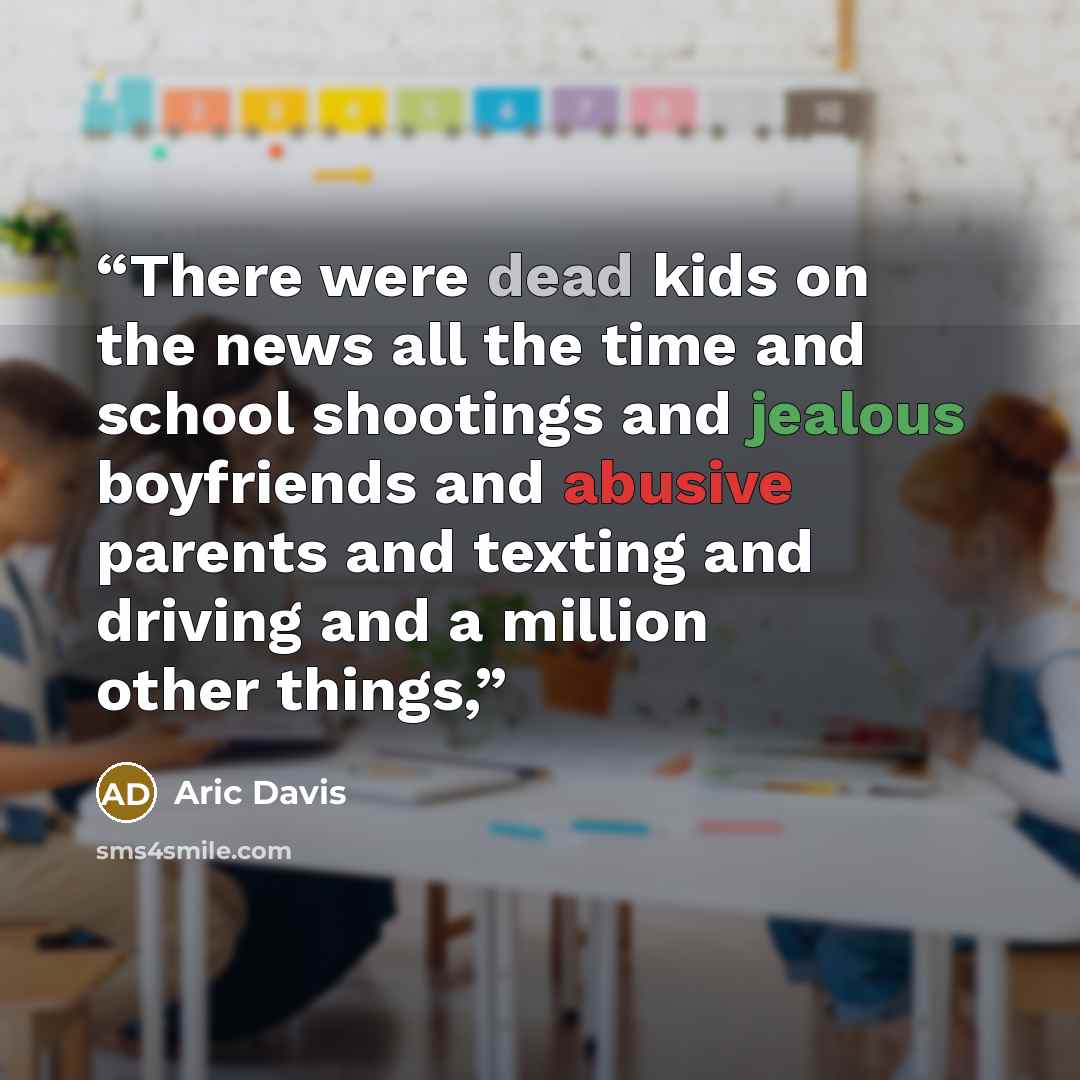“There were dead kids on the news all the time and school shootings and jealous boyfriends and abusive parents and texting and driving and a million other things,” quote by Aric Davis