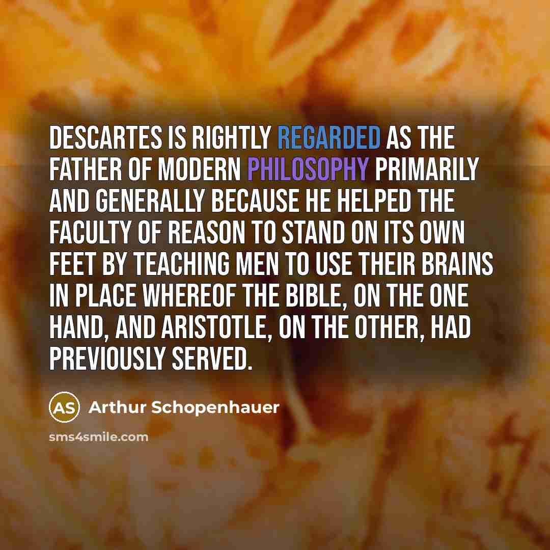 “Descartes is rightly regarded as the father of modern philosophy primarily and generally because he helped the faculty of reason to stand on its own feet by teaching men to use their brains in place whereof the Bible, on the one hand, and Aristotle, on the other, had previously served.” quote by Arthur Schopenhauer