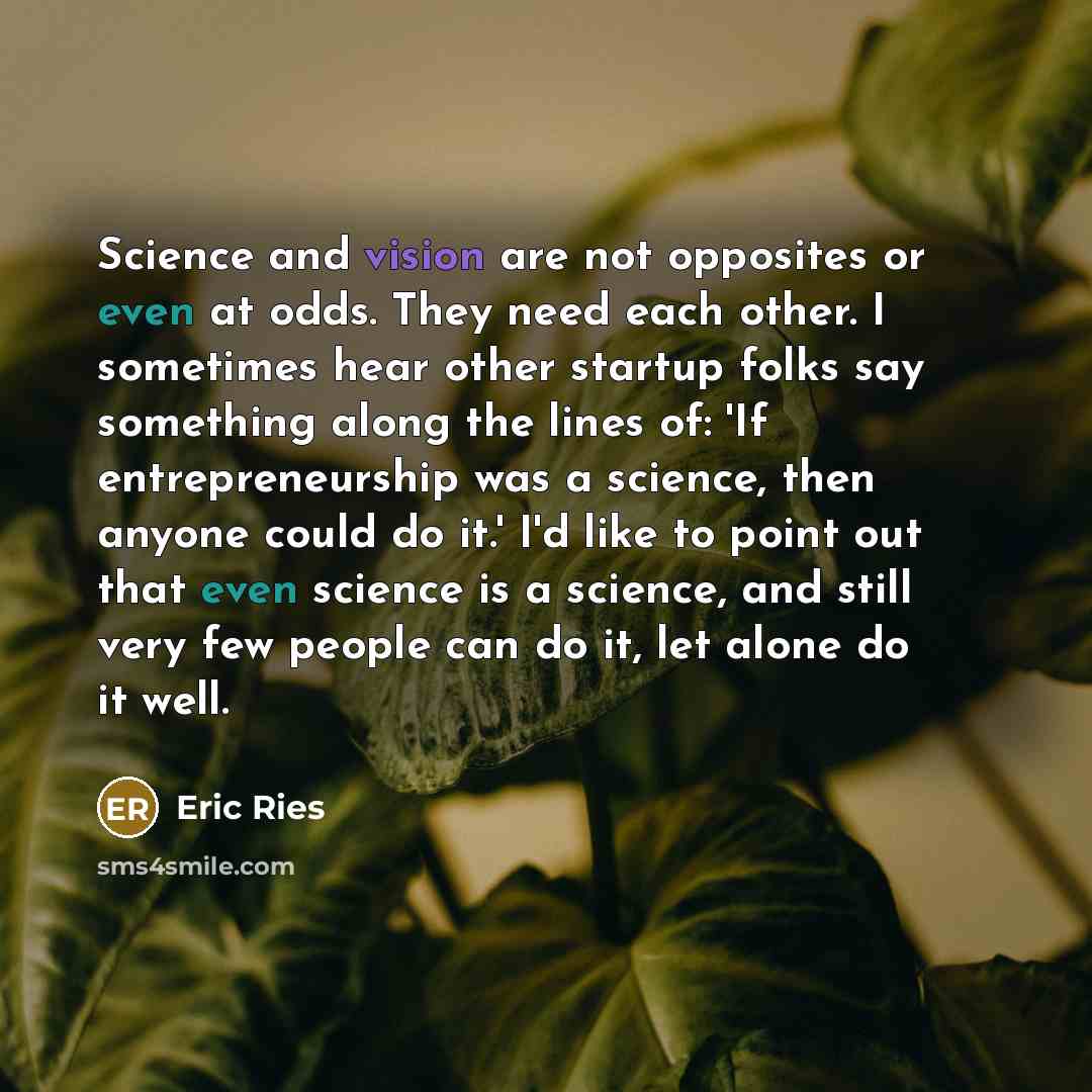 “Science and vision are not opposites or even at odds. They need each other. I sometimes hear other startup folks say something along the lines of: 'If entrepreneurship was a science, then anyone could do it.' I'd like to point out that even science is a science, and still very few people can do…” quote by Eric Ries