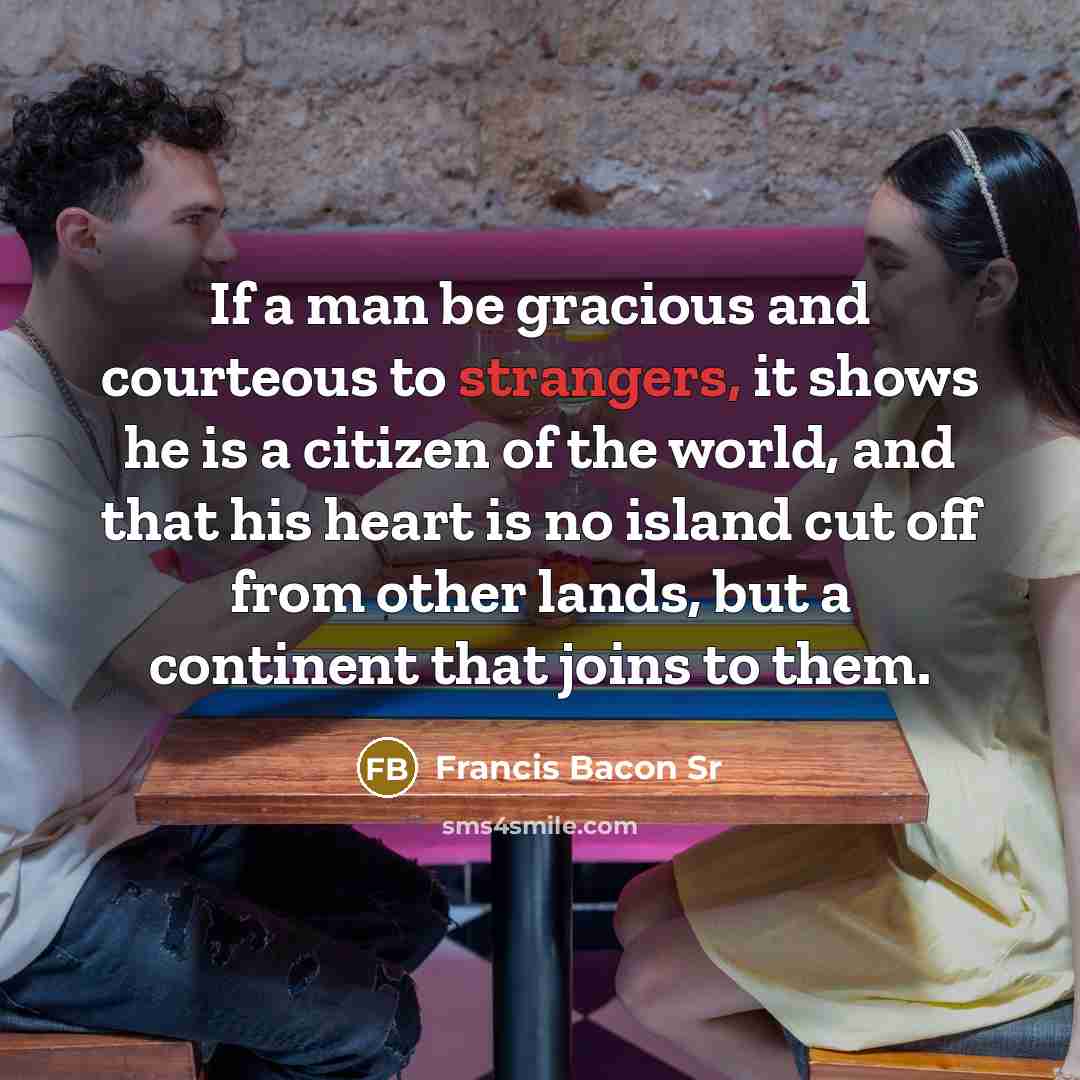 “If a man be gracious and courteous to strangers, it shows he is a citizen of the world, and that his heart is no island cut off from other lands, but a continent that joins to them.” quote by Francis Bacon Sr