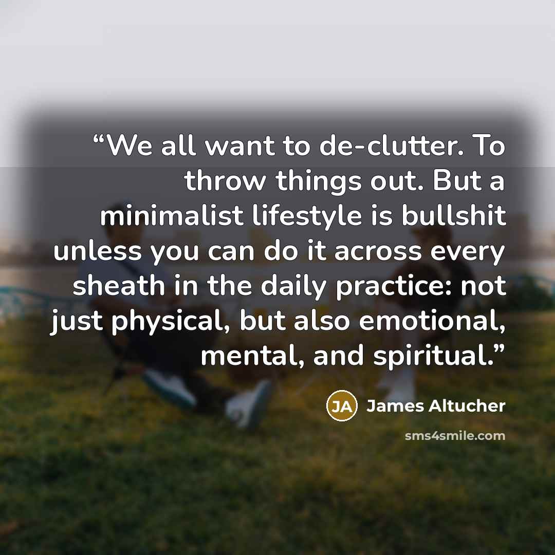 “We all want to de-clutter. To throw things out. But a minimalist lifestyle is bullshit unless you can do it across every sheath in the daily practice: not just physical, but also emotional, mental, and spiritual.” quote by James Altucher