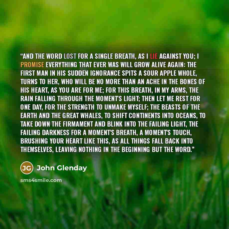 “and the word lost for a single breath, as I lie against you; I promise everything that ever was will grow alive again: the first man in his sudden ignorance spits a sour apple whole, turns to her, who will be no more than an ache in the bones of his heart, as you are for me; for this breath, in my…” quote by John Glenday