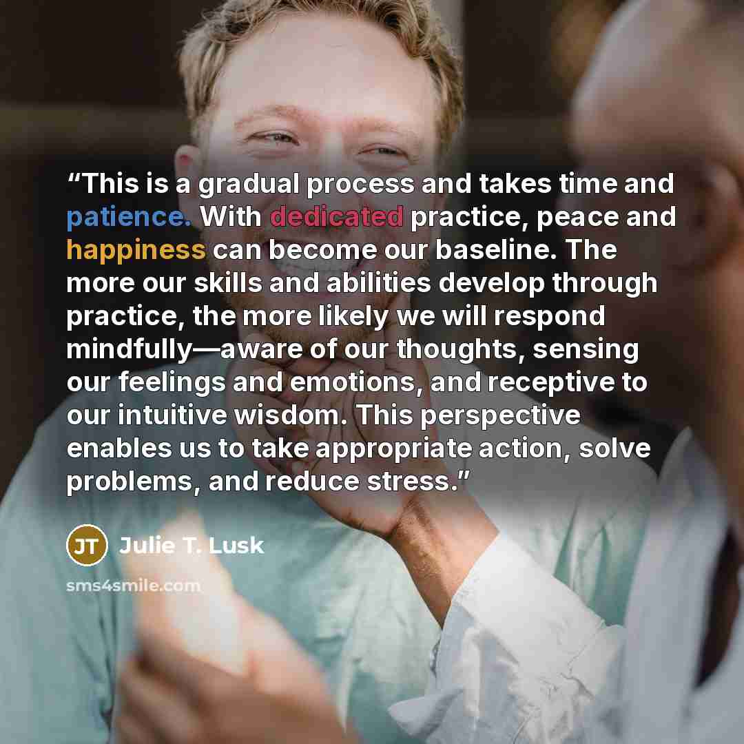 “This is a gradual process and takes time and patience. With dedicated practice, peace and happiness can become our baseline. The more our skills and abilities develop through practice, the more likely we will respond mindfully—aware of our thoughts, sensing our feelings and emotions, and receptive…” quote by Julie T. Lusk
