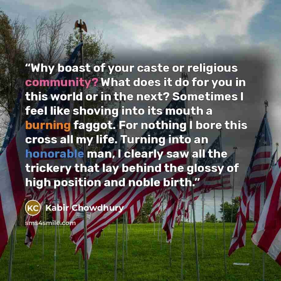 “Why boast of your caste or religious community? What does it do for you in this world or in the next? Sometimes I feel like shoving into its mouth a burning faggot. For nothing I bore this cross all my life. Turning into an honorable man, I clearly saw all the trickery that lay behind the glossy…” quote by Kabir Chowdhury