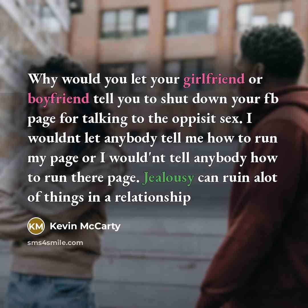 “Why would you let your girlfriend or boyfriend tell you to shut down your fb page for talking to the oppisit sex. I wouldnt let anybody tell me how to run my page or I would'nt tell anybody how to run there page. Jealousy can ruin alot of things in a relationship” quote by Kevin Mccarty