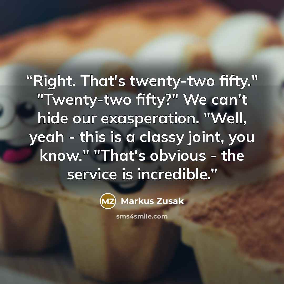 “Right. That's twenty-two fifty." "Twenty-two fifty?" We can't hide our exasperation. "Well, yeah - this is a classy joint, you know." "That's obvious - the service is incredible.” quote by Markus Zusak