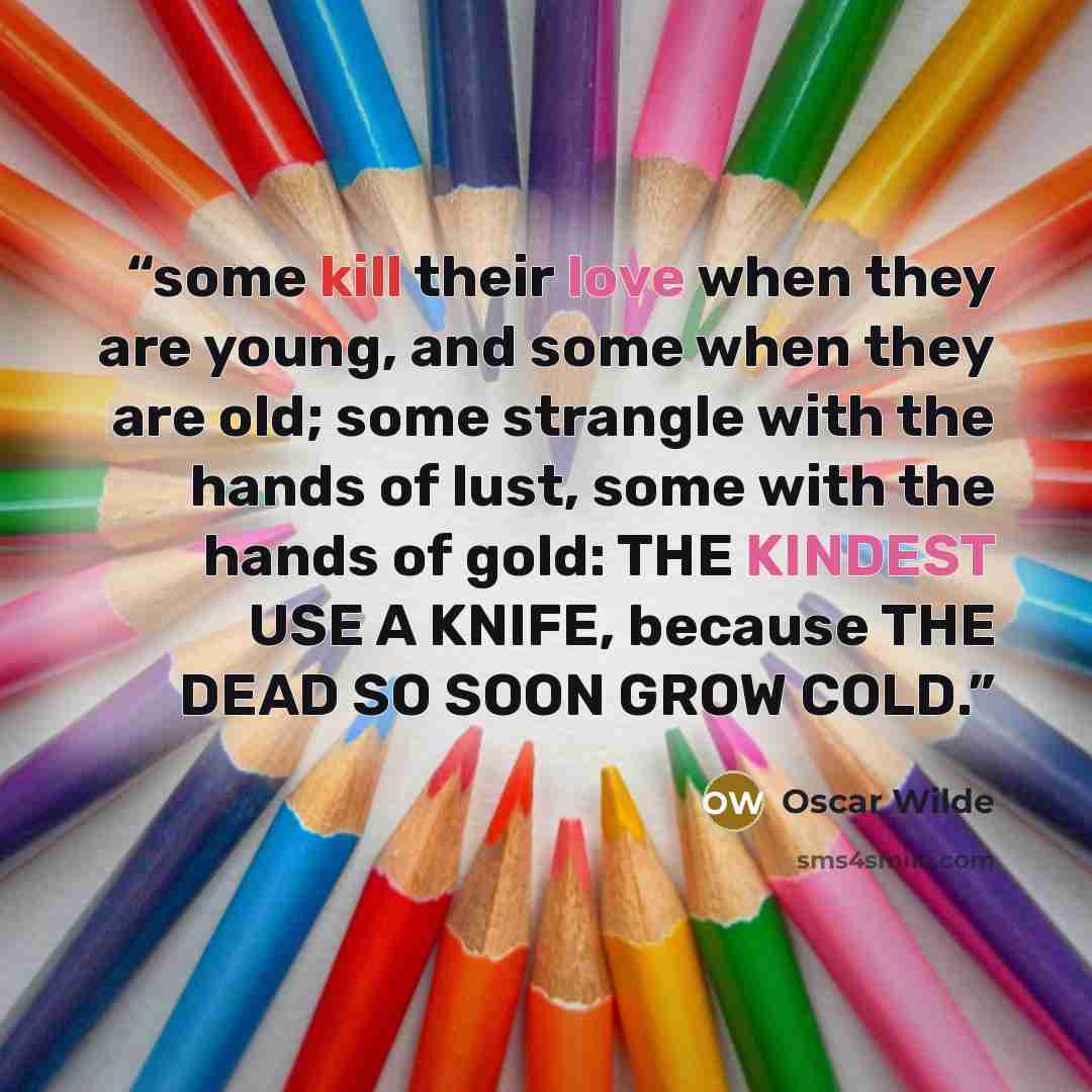“some kill their love when they are young, and some when they are old; some strangle with the hands of lust, some with the hands of gold: THE KINDEST USE A KNIFE, because THE DEAD SO SOON GROW COLD.” quote by Oscar Wilde
