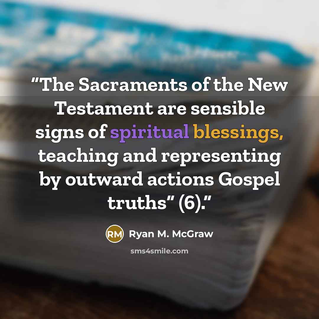 “The Sacraments of the New Testament are sensible signs of spiritual blessings, teaching and representing by outward actions Gospel truths” (6).” quote by Ryan M. McGraw