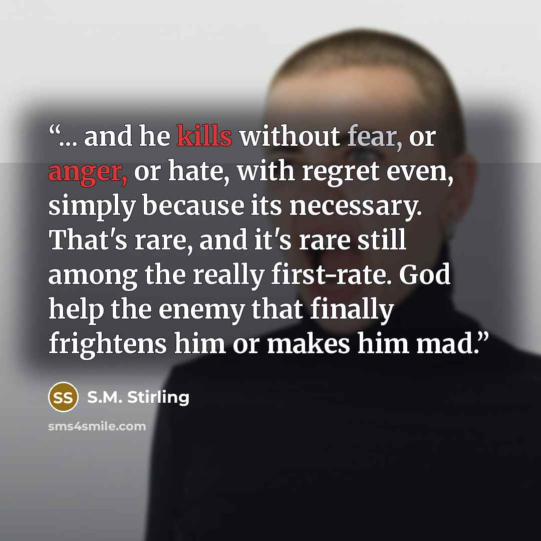 “... and he kills without fear, or anger, or hate, with regret even, simply because its necessary. That's rare, and it's rare still among the really first-rate. God help the enemy that finally frightens him or makes him mad.” quote by S.M. Stirling