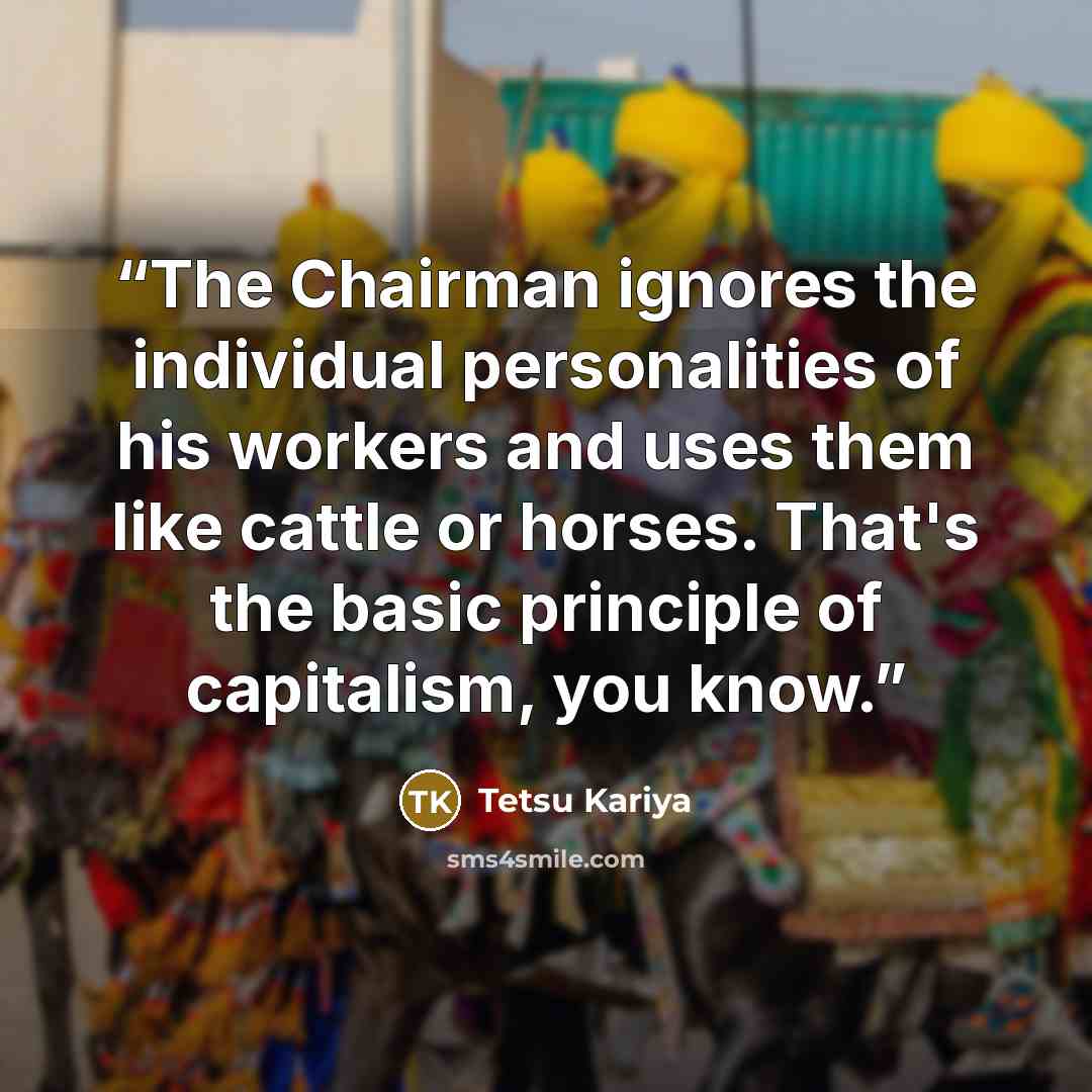 “The Chairman ignores the individual personalities of his workers and uses them like cattle or horses. That's the basic principle of capitalism, you know.” quote by Tetsu Kariya