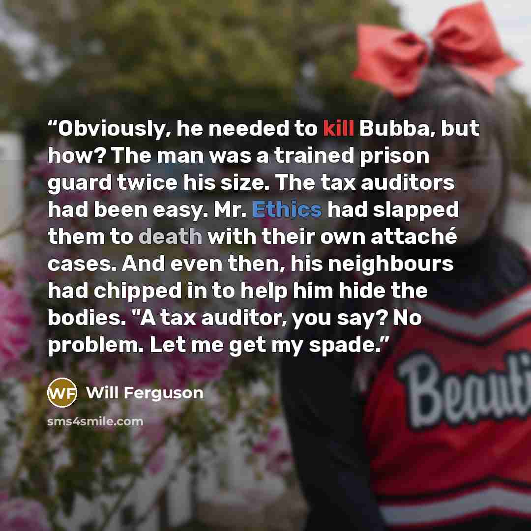 “Obviously, he needed to kill Bubba, but how? The man was a trained prison guard twice his size. The tax auditors had been easy. Mr. Ethics had slapped them to death with their own attaché cases. And even then, his neighbours had chipped in to help him hide the bodies. "A tax auditor, you say? No…” quote by Will Ferguson
