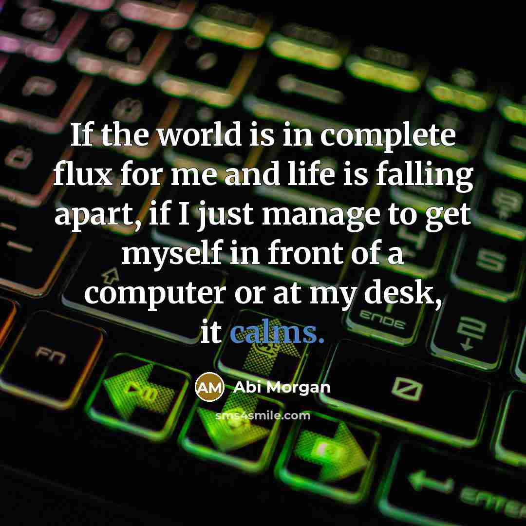 “If the world is in complete flux for me and life is falling apart, if I just manage to get myself in front of a computer or at my desk, it calms.” quote by Abi Morgan