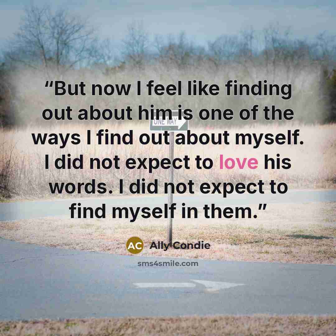 “But now I feel like finding out about him is one of the ways I find out about myself. I did not expect to love his words. I did not expect to find myself in them.” quote by Ally Condie