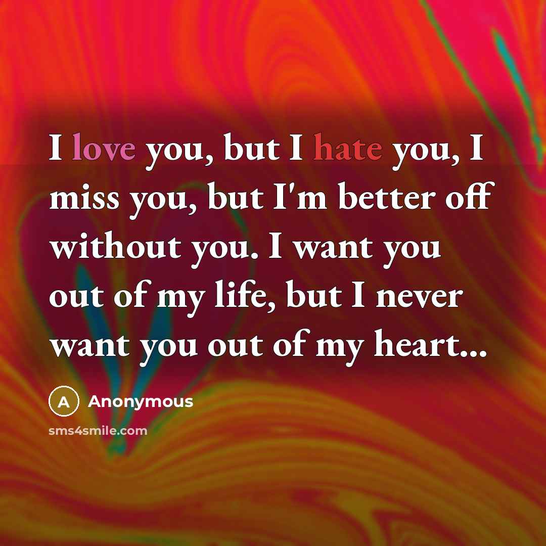 “I love you, but I hate you, I miss you, but I'm better off without you. I want you out of my life, but I never want you out of my heart...” quote by Anonymous