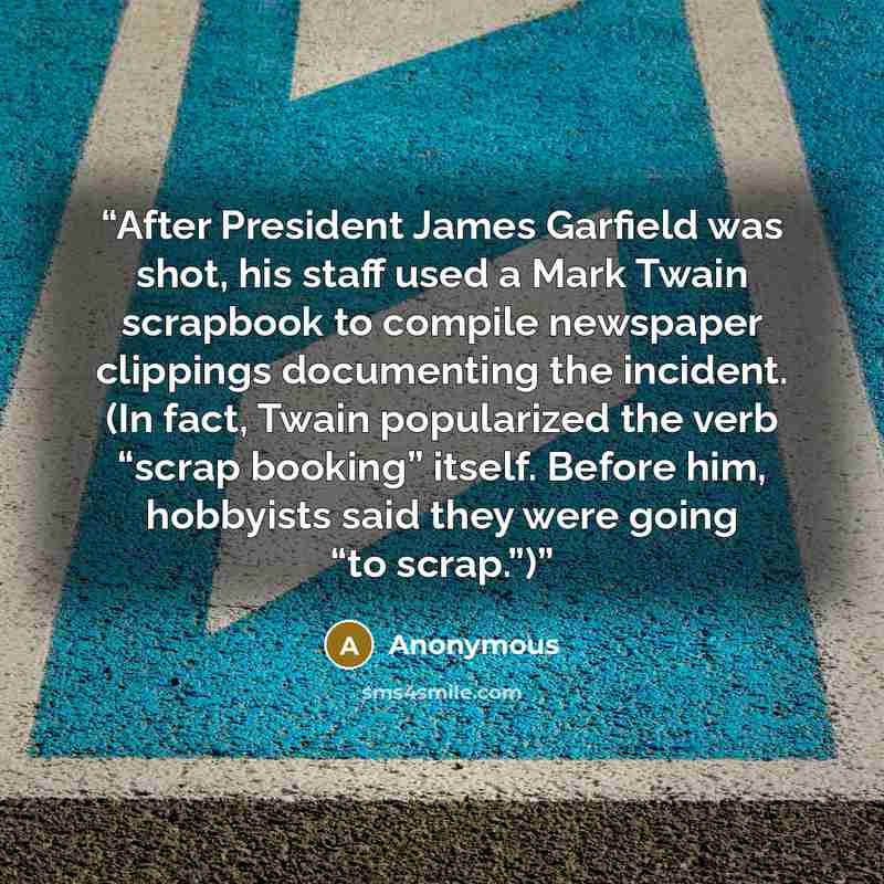 “After President James Garfield was shot, his staff used a Mark Twain scrapbook to compile newspaper clippings documenting the incident. (In fact, Twain popularized the verb “scrap booking” itself. Before him, hobbyists said they were going “to scrap.”)” quote by Anonymous