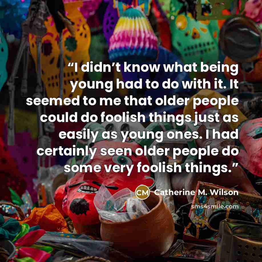 “I didn’t know what being young had to do with it. It seemed to me that older people could do foolish things just as easily as young ones. I had certainly seen older people do some very foolish things.” quote by Catherine M. Wilson
