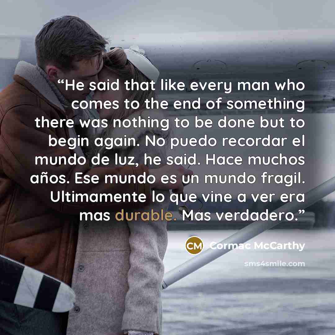 “He said that like every man who comes to the end of something there was nothing to be done but to begin again. No puedo recordar el mundo de luz, he said. Hace muchos años. Ese mundo es un mundo fragil. Ultimamente lo que vine a ver era mas durable. Mas verdadero.” quote by Cormac McCarthy