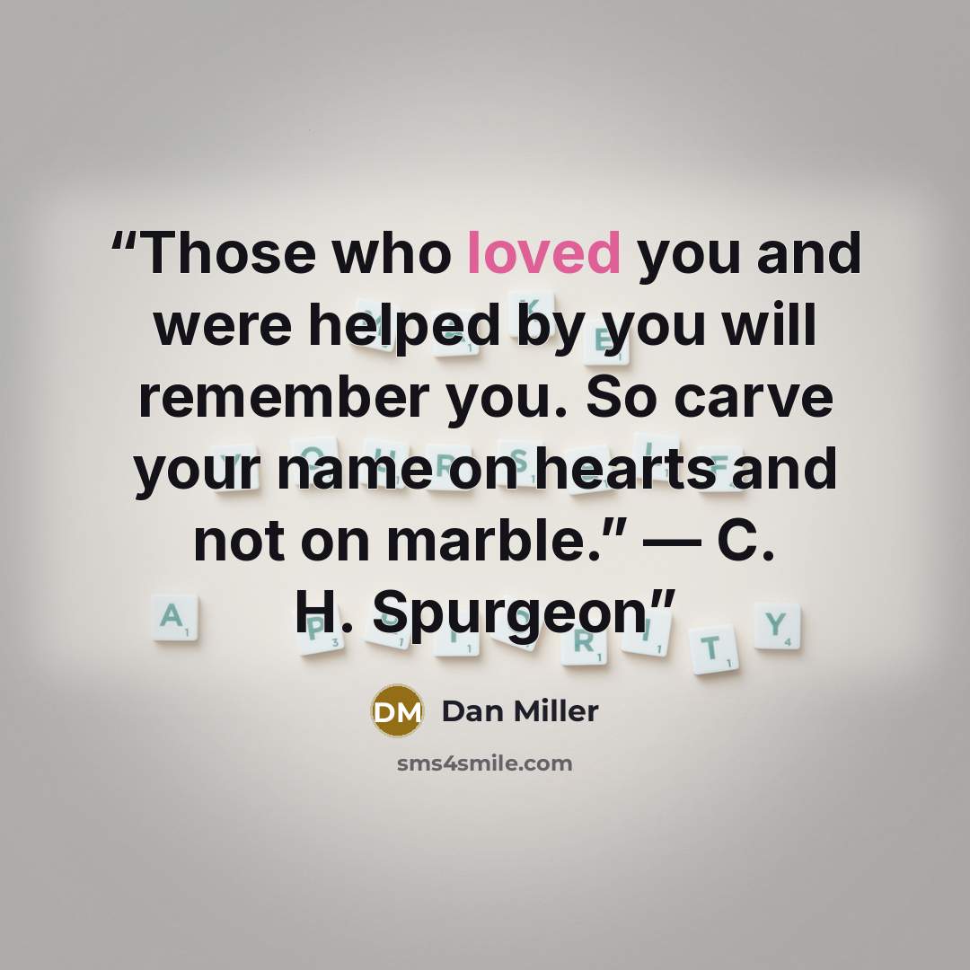 “Those who loved you and were helped by you will remember you. So carve your name on hearts and not on marble.” — C. H. Spurgeon” quote by Dan Miller