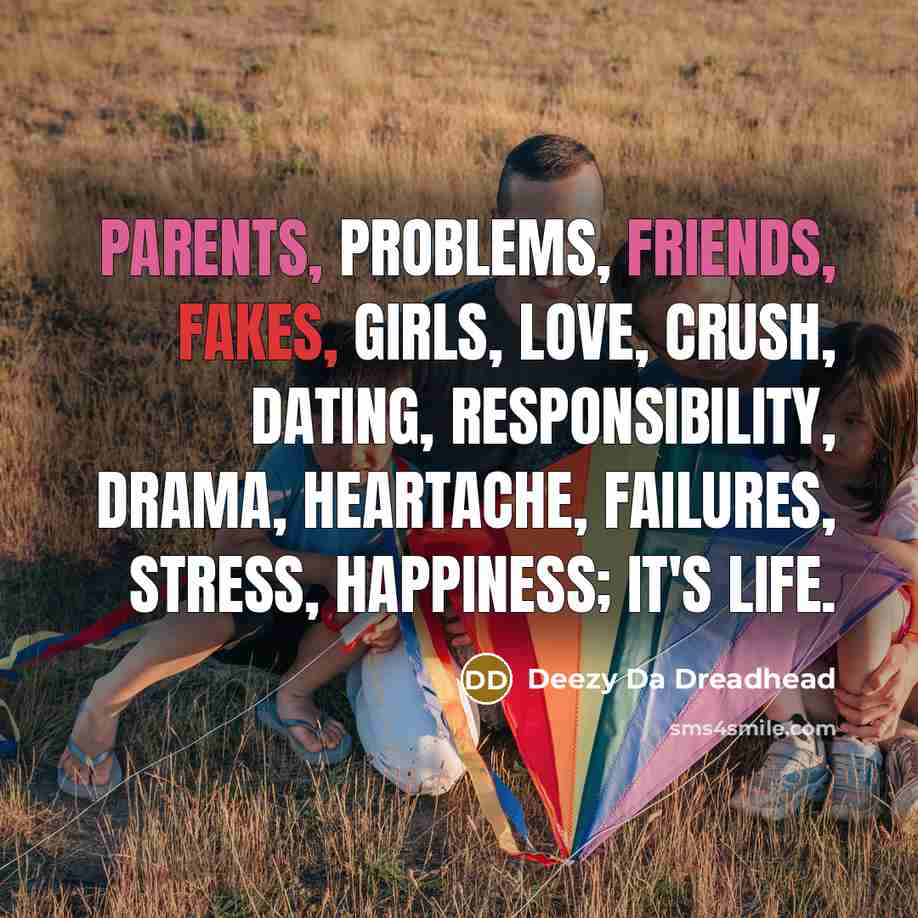 “Parents, problems, friends, fakes, girls, love, crush, dating, responsibility, drama, heartache, failures, stress, happiness; It's life.” quote by Deezy Da Dreadhead