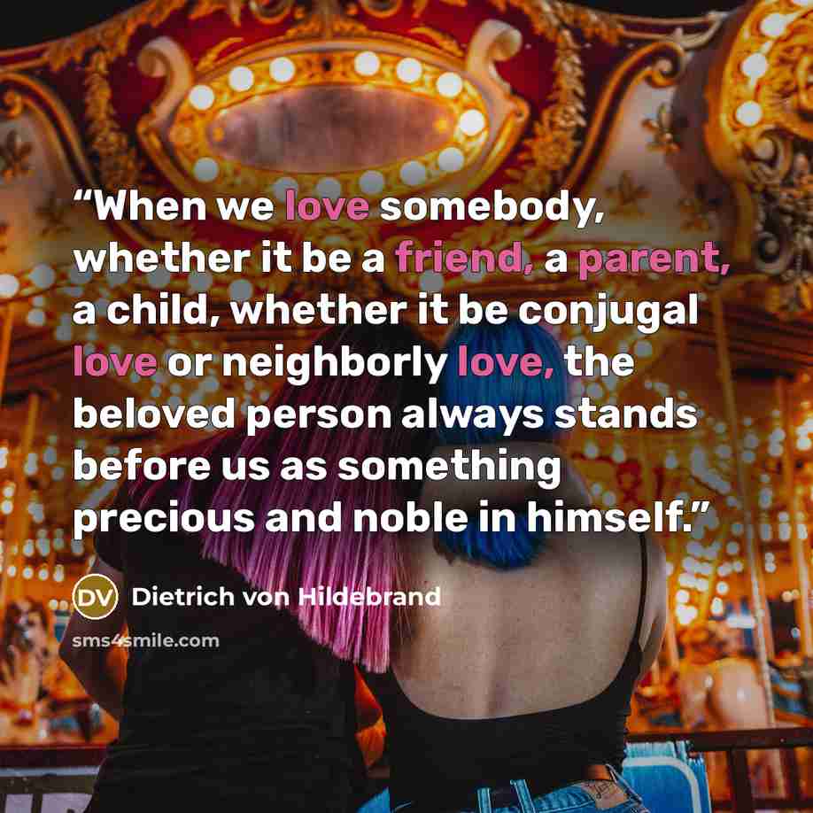 “When we love somebody, whether it be a friend, a parent, a child, whether it be conjugal love or neighborly love, the beloved person always stands before us as something precious and noble in himself.” quote by Dietrich von Hildebrand