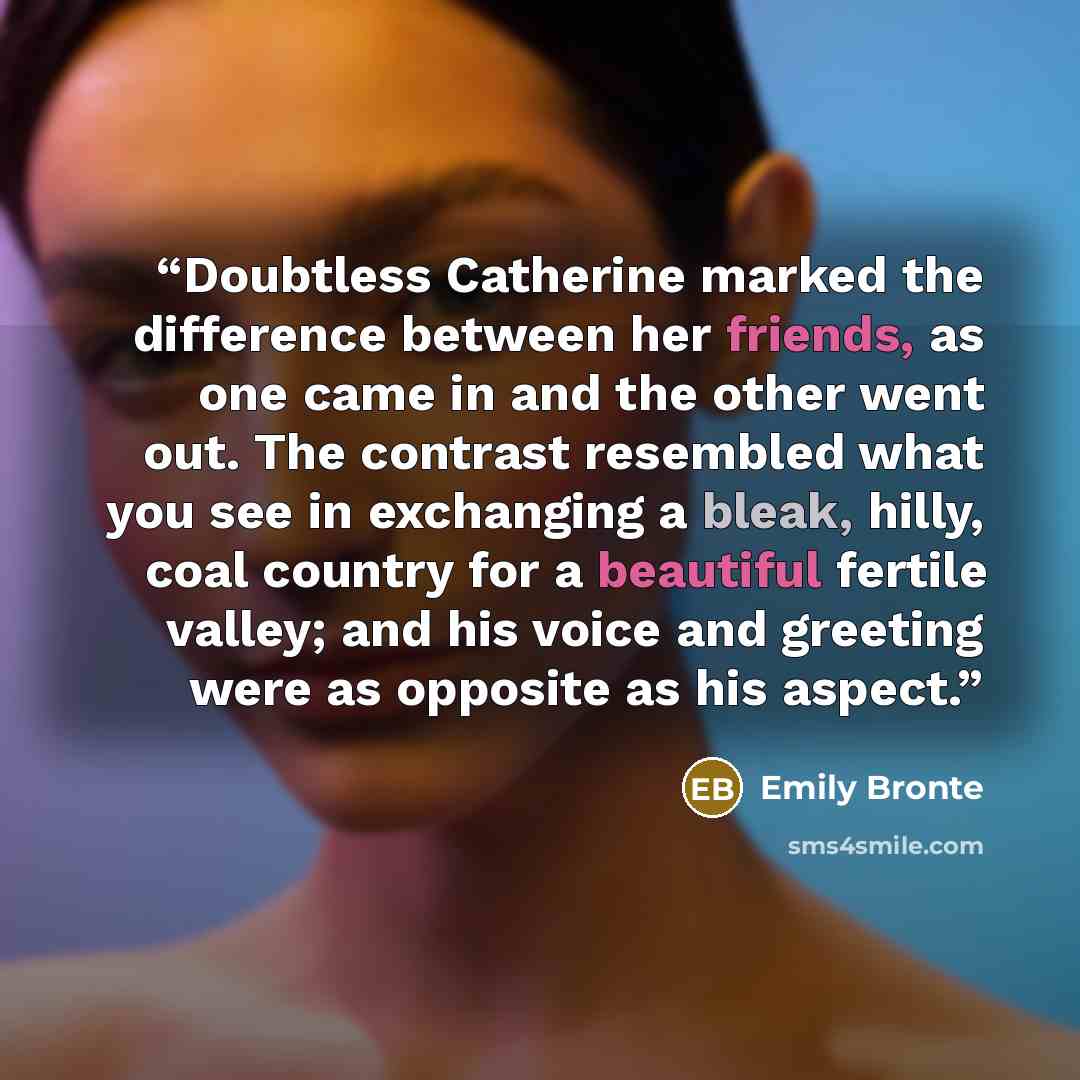 “Doubtless Catherine marked the difference between her friends, as one came in and the other went out. The contrast resembled what you see in exchanging a bleak, hilly, coal country for a beautiful fertile valley; and his voice and greeting were as opposite as his aspect.” quote by Emily Brontë