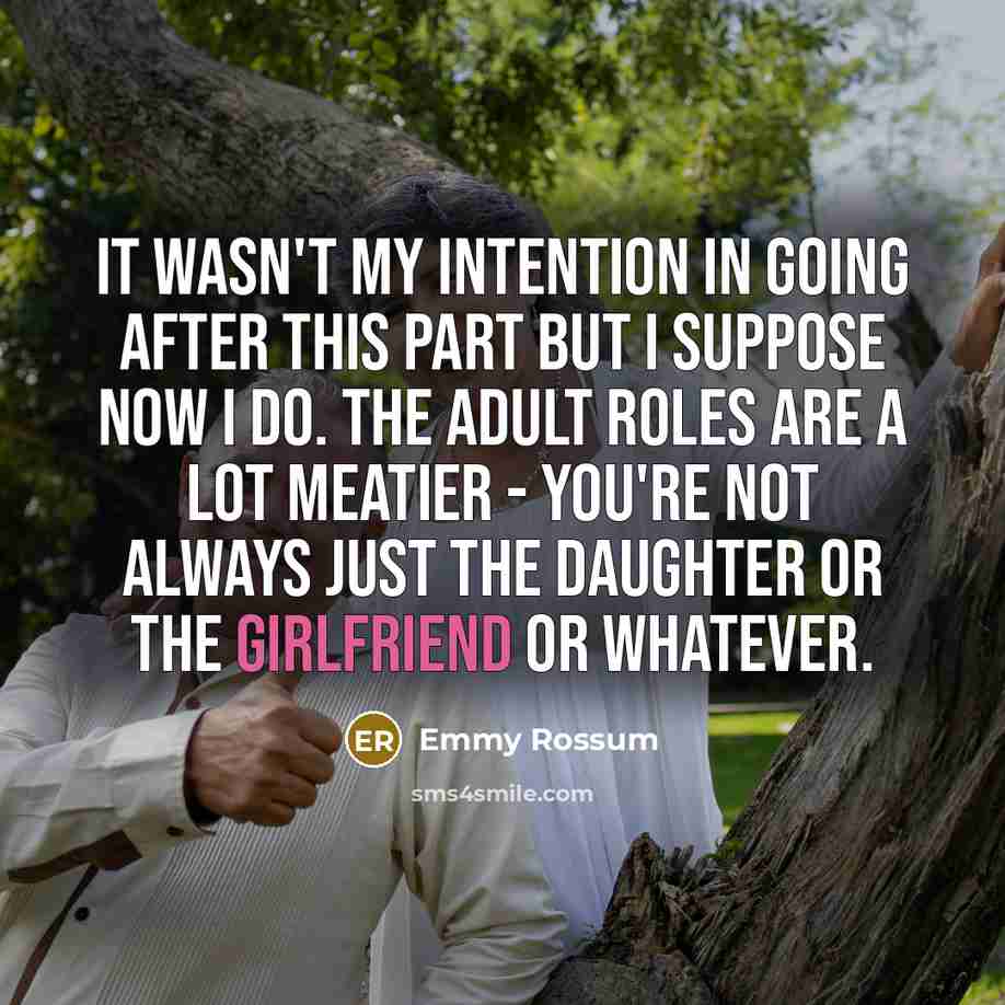 “It wasn't my intention in going after this part but I suppose now I do. The adult roles are a lot meatier - you're not always just the daughter or the girlfriend or whatever.” quote by Emmy Rossum
