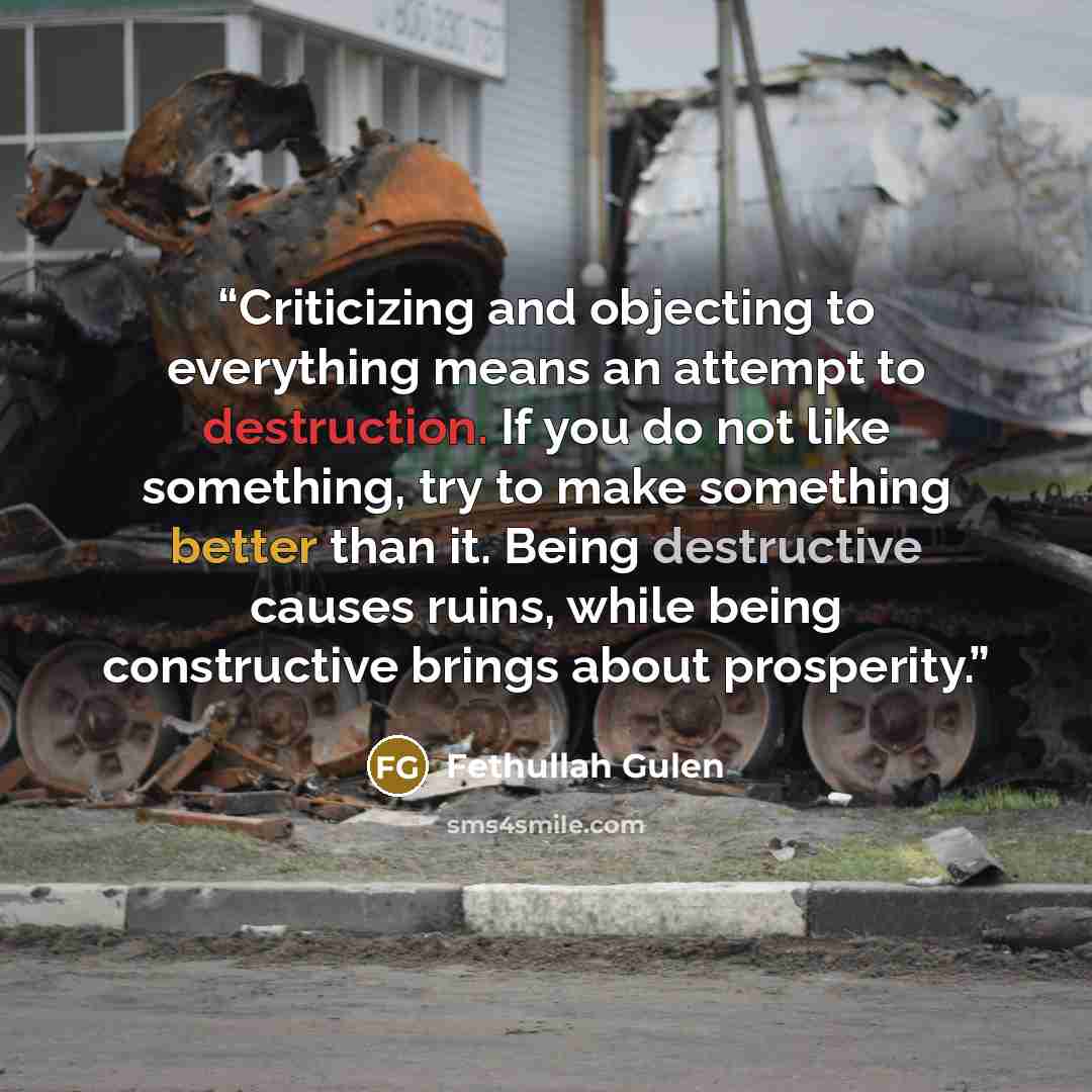 “Criticizing and objecting to everything means an attempt to destruction. If you do not like something, try to make something better than it. Being destructive causes ruins, while being constructive brings about prosperity.” quote by Fethullah Gulen
