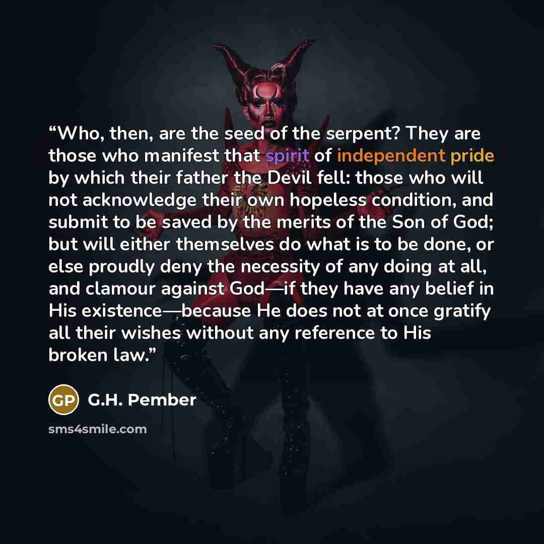 “Who, then, are the seed of the serpent? They are those who manifest that spirit of independent pride by which their father the Devil fell: those who will not acknowledge their own hopeless condition, and submit to be saved by the merits of the Son of God; but will either themselves do what is to…” quote by G.H. Pember