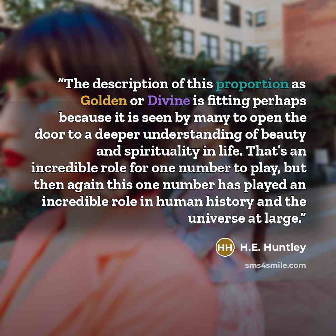 “The description of this proportion as Golden or Divine is fitting perhaps because it is seen by many to open the door to a deeper understanding of beauty and spirituality in life. That’s an incredible role for one number to play, but then again this one number has played an incredible role in…” quote by H.E. Huntley