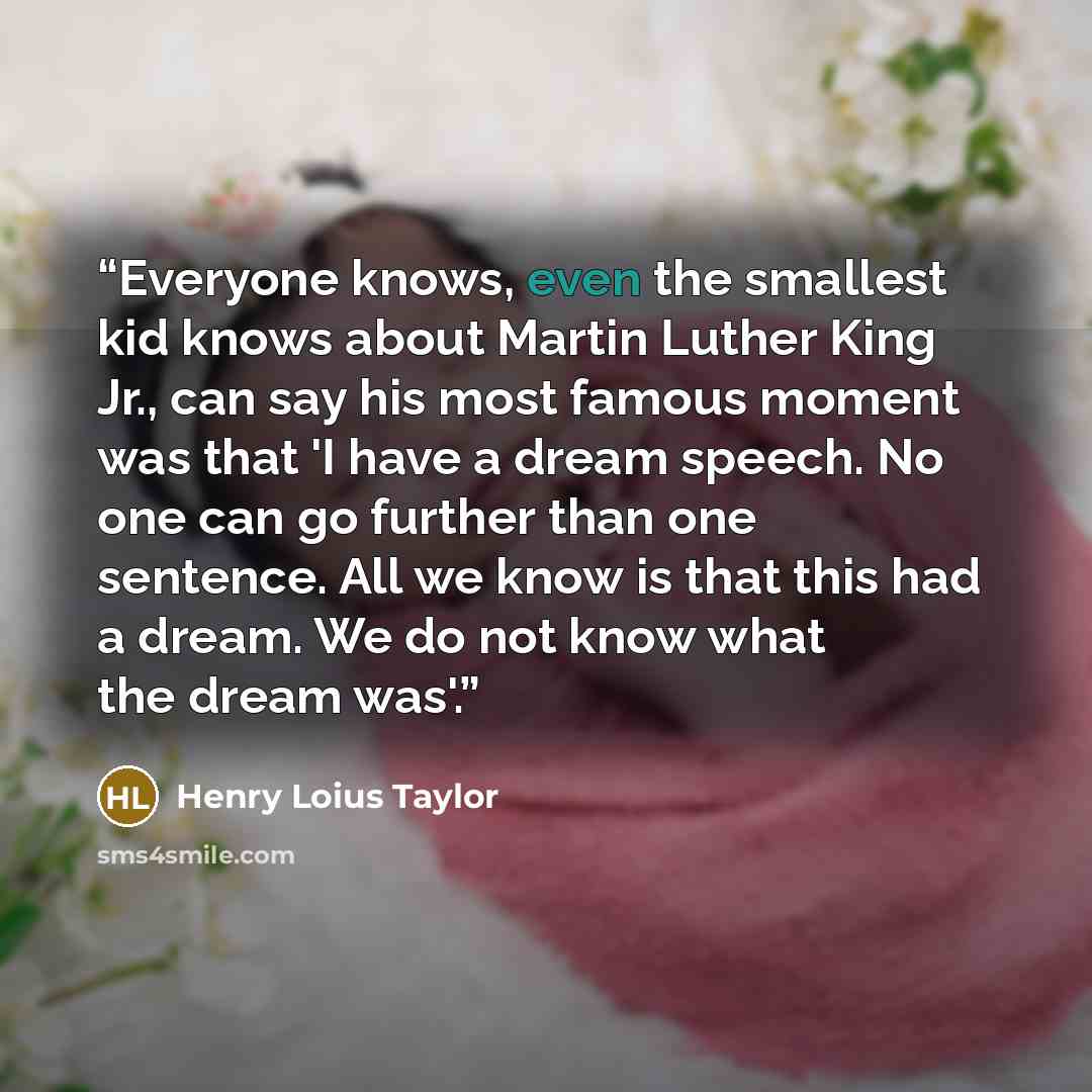 “Everyone knows, even the smallest kid knows about Martin Luther King Jr., can say his most famous moment was that 'I have a dream speech. No one can go further than one sentence. All we know is that this had a dream. We do not know what the dream was'.” quote by Henry Loius Taylor