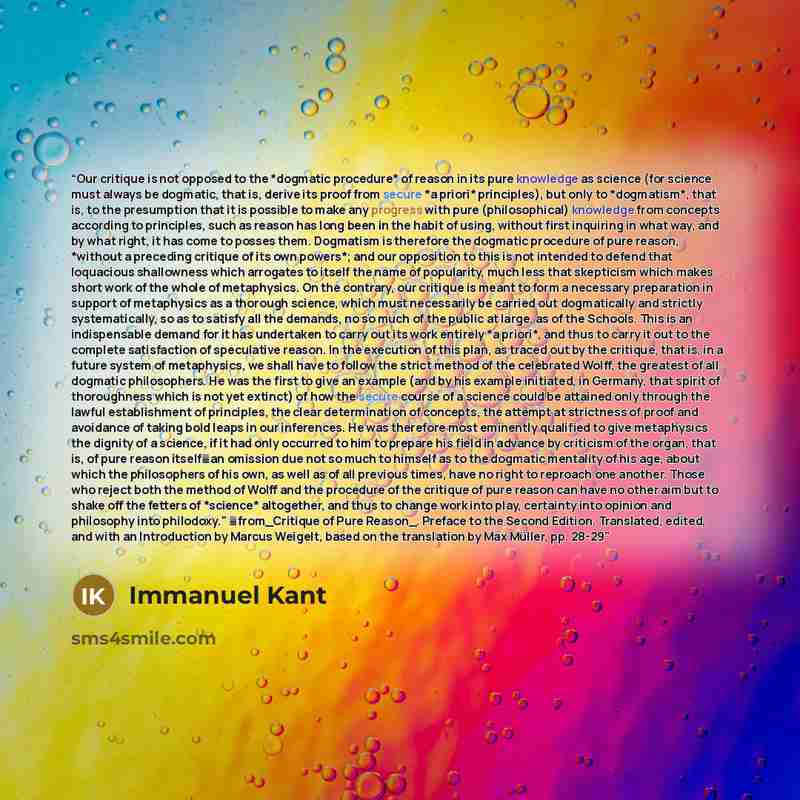 “Our critique is not opposed to the *dogmatic procedure* of reason in its pure knowledge as science (for science must always be dogmatic, that is, derive its proof from secure *a priori* principles), but only to *dogmatism*, that is, to the presumption that it is possible to make any progress with…” quote by Immanuel Kant