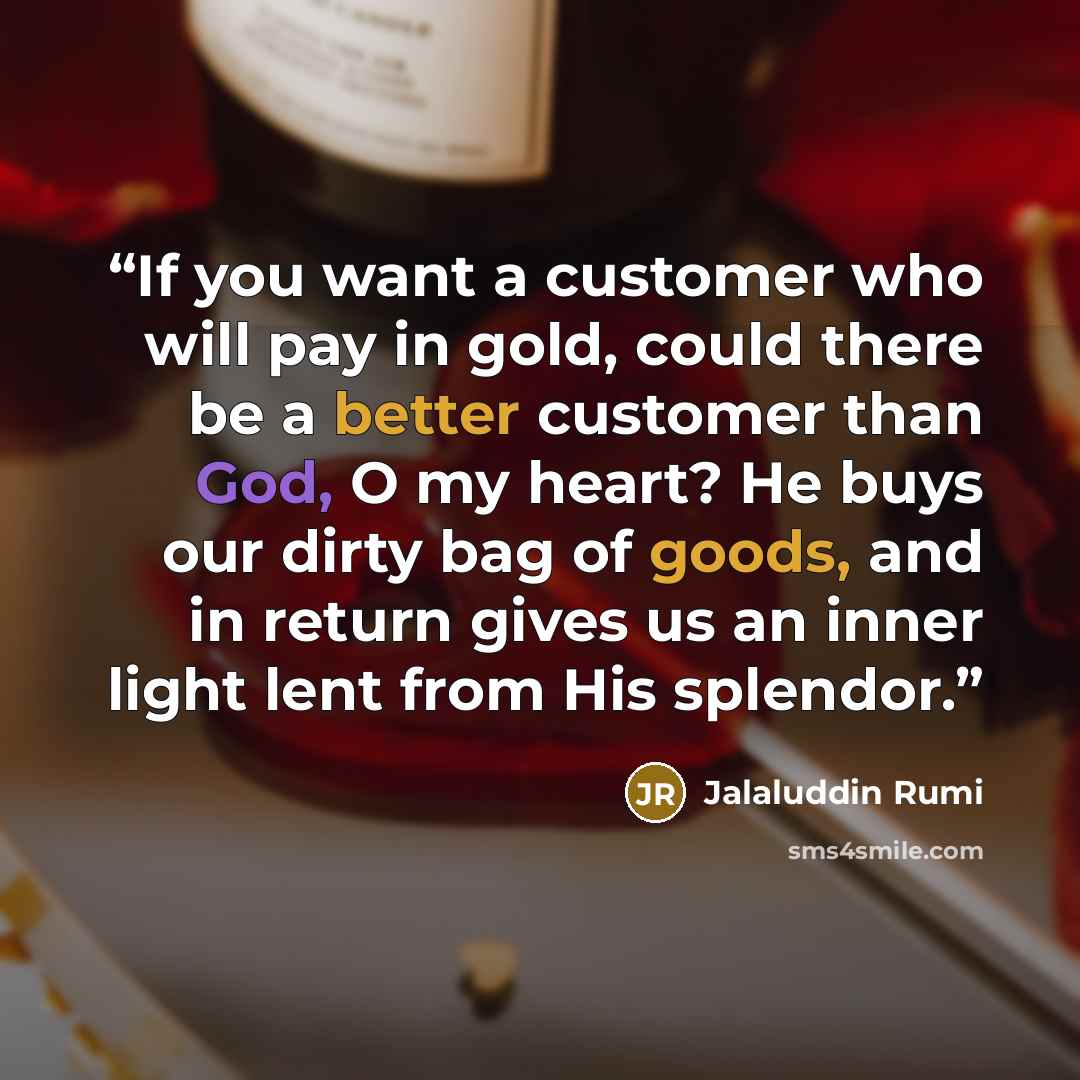 “If you want a customer who will pay in gold, could there be a better customer than God, O my heart? He buys our dirty bag of goods, and in return gives us an inner light lent from His splendor.” quote by Jalaluddin Rumi