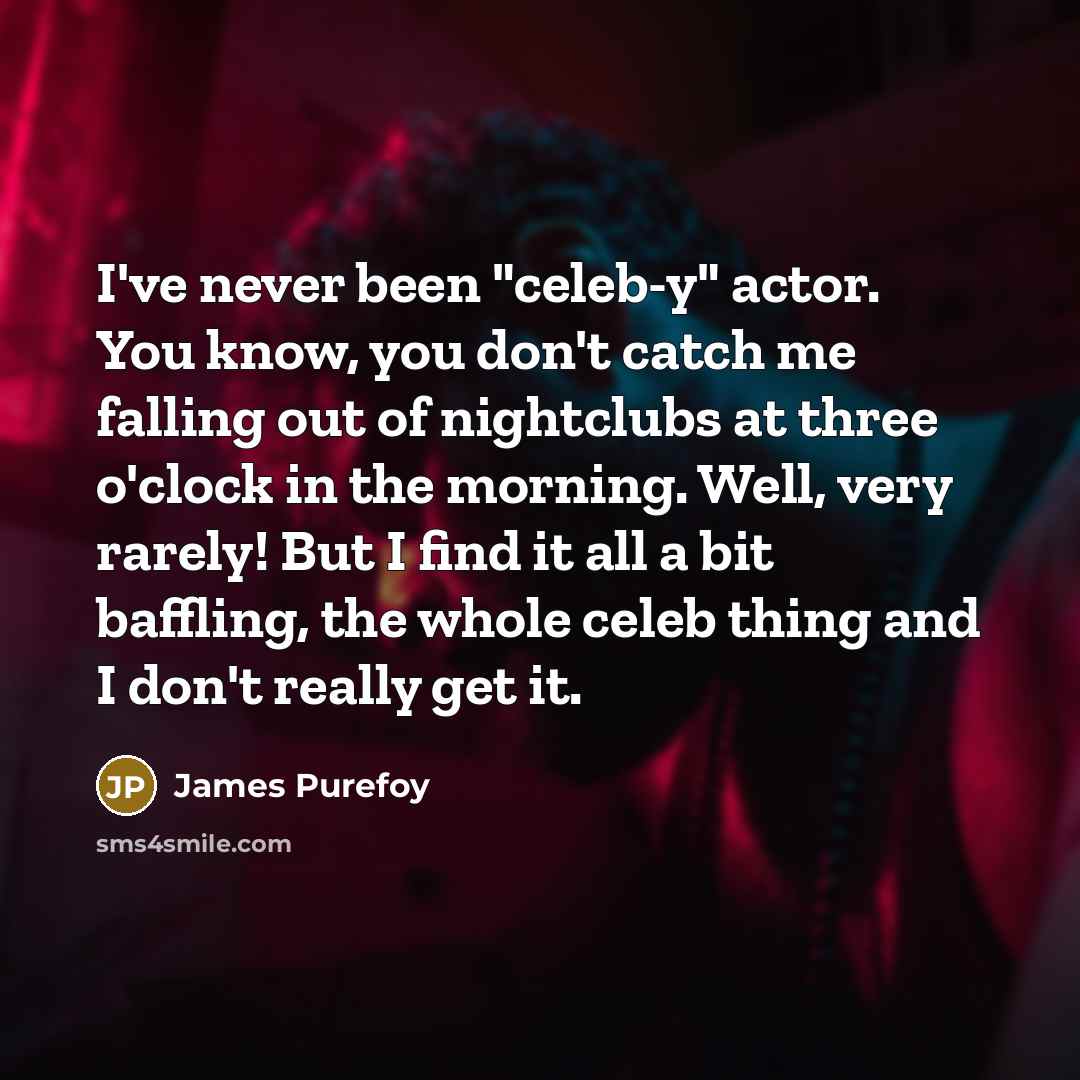“I've never been "celeb-y" actor. You know, you don't catch me falling out of nightclubs at three o'clock in the morning. Well, very rarely! But I find it all a bit baffling, the whole celeb thing and I don't really get it.” quote by James Purefoy