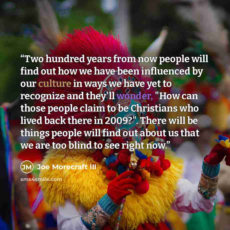 “Two hundred years from now people will find out how we have been influenced by our culture in ways we have yet to recognize and they'll wonder, "How can those people claim to be Christians who lived back there in 2009?". There will be things people will find out about us that we are too blind to…” quote by Joe Morecraft III
