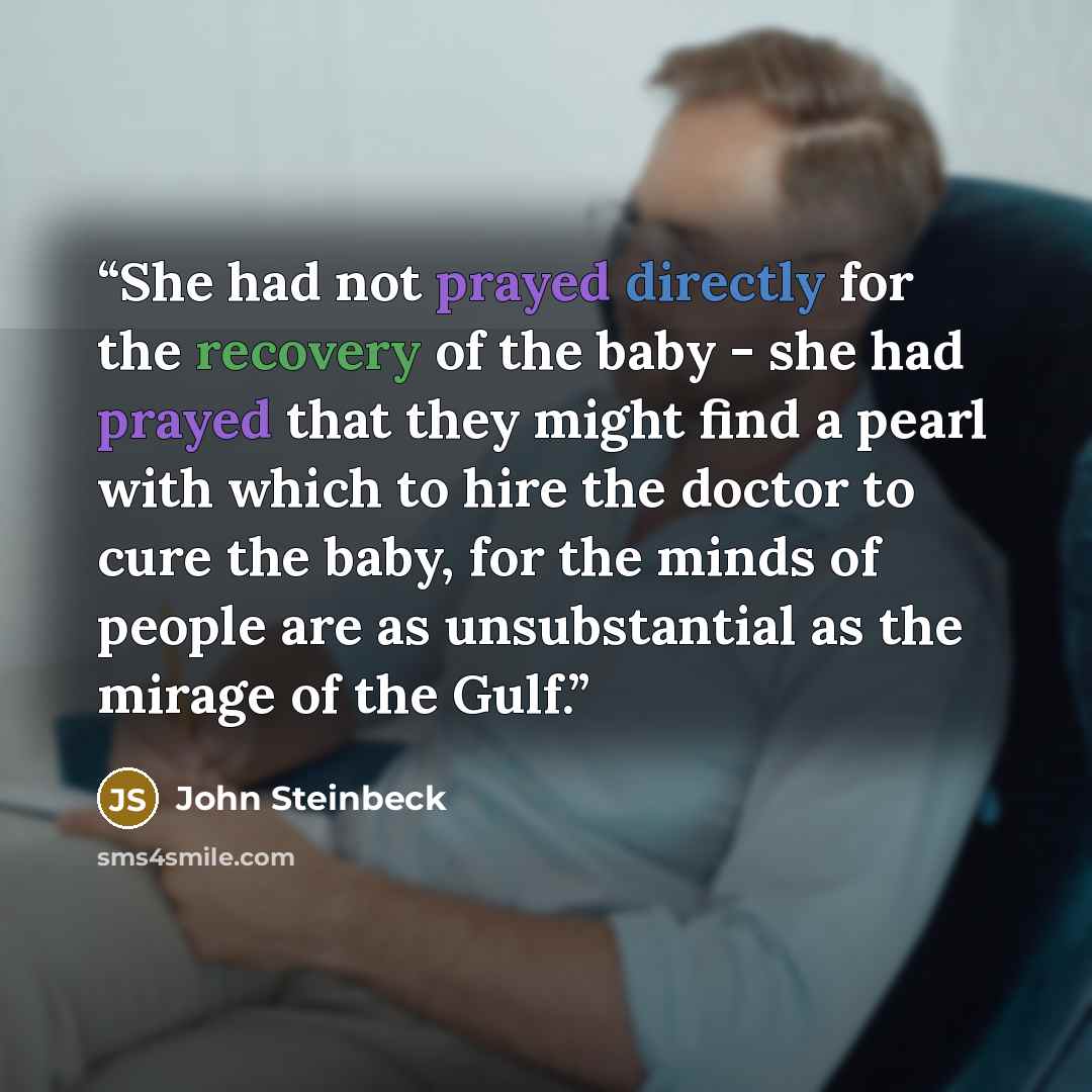 “She had not prayed directly for the recovery of the baby - she had prayed that they might find a pearl with which to hire the doctor to cure the baby, for the minds of people are as unsubstantial as the mirage of the Gulf.” quote by John Steinbeck