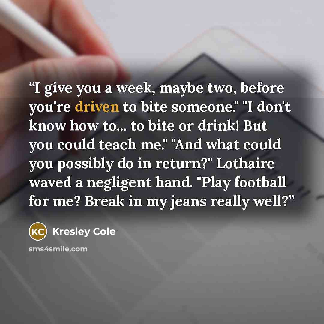 “I give you a week, maybe two, before you're driven to bite someone." "I don't know how to... to bite or drink! But you could teach me." "And what could you possibly do in return?" Lothaire waved a negligent hand. "Play football for me? Break in my jeans really well?” quote by Kresley Cole