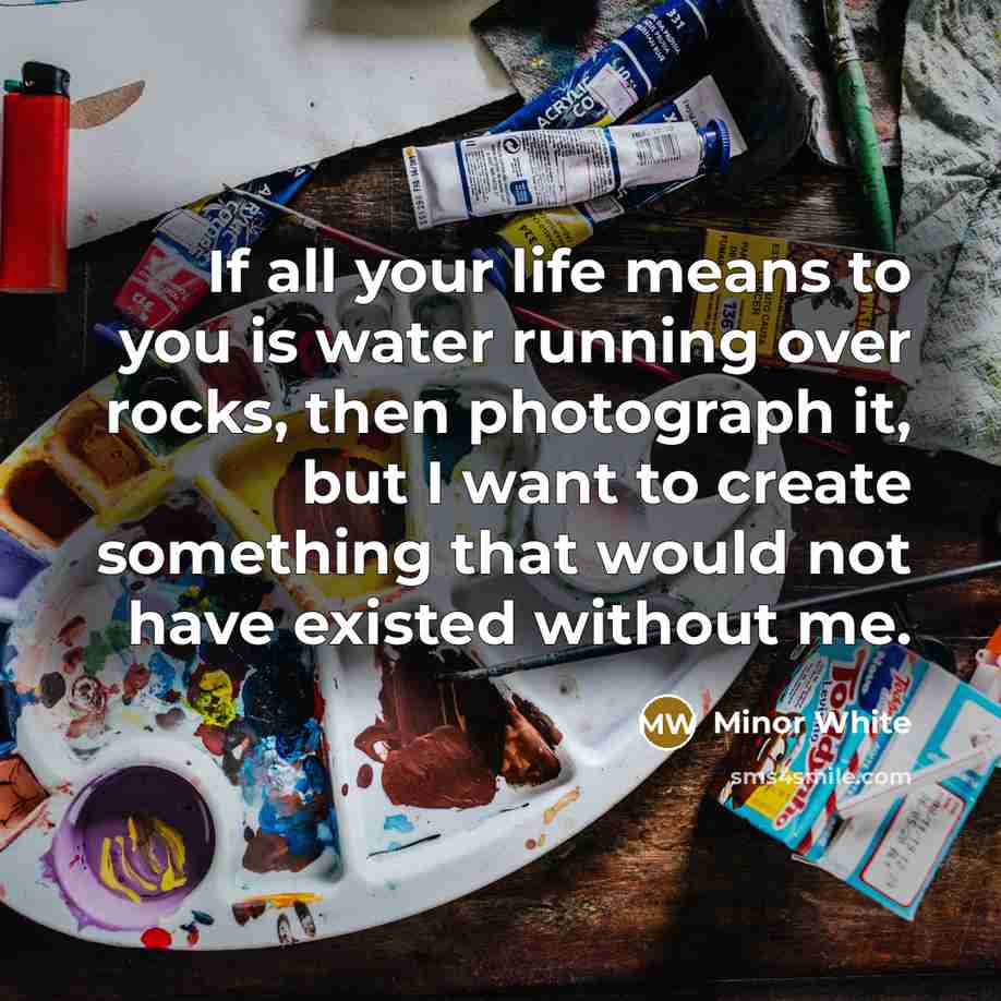 “If all your life means to you is water running over rocks, then photograph it, but I want to create something that would not have existed without me.” quote by Minor White