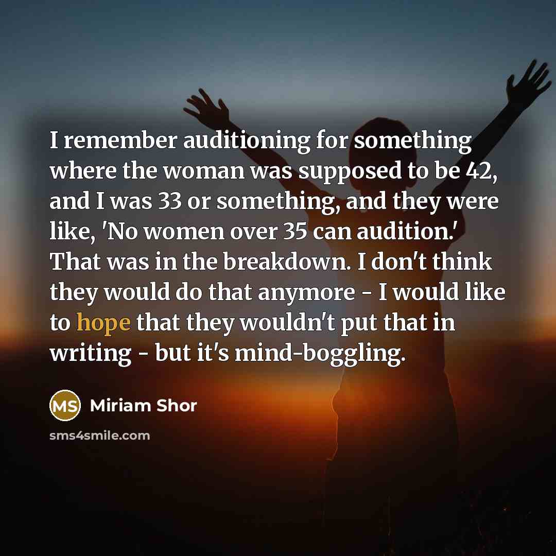 “I remember auditioning for something where the woman was supposed to be 42, and I was 33 or something, and they were like, 'No women over 35 can audition.' That was in the breakdown. I don't think they would do that anymore - I would like to hope that they wouldn't put that in writing - but it's…” quote by Miriam Shor