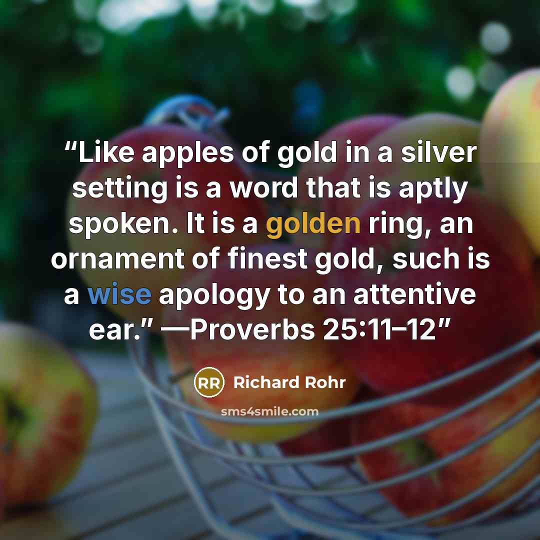 “Like apples of gold in a silver setting is a word that is aptly spoken. It is a golden ring, an ornament of finest gold, such is a wise apology to an attentive ear.” —Proverbs 25:11–12” quote by Richard Rohr