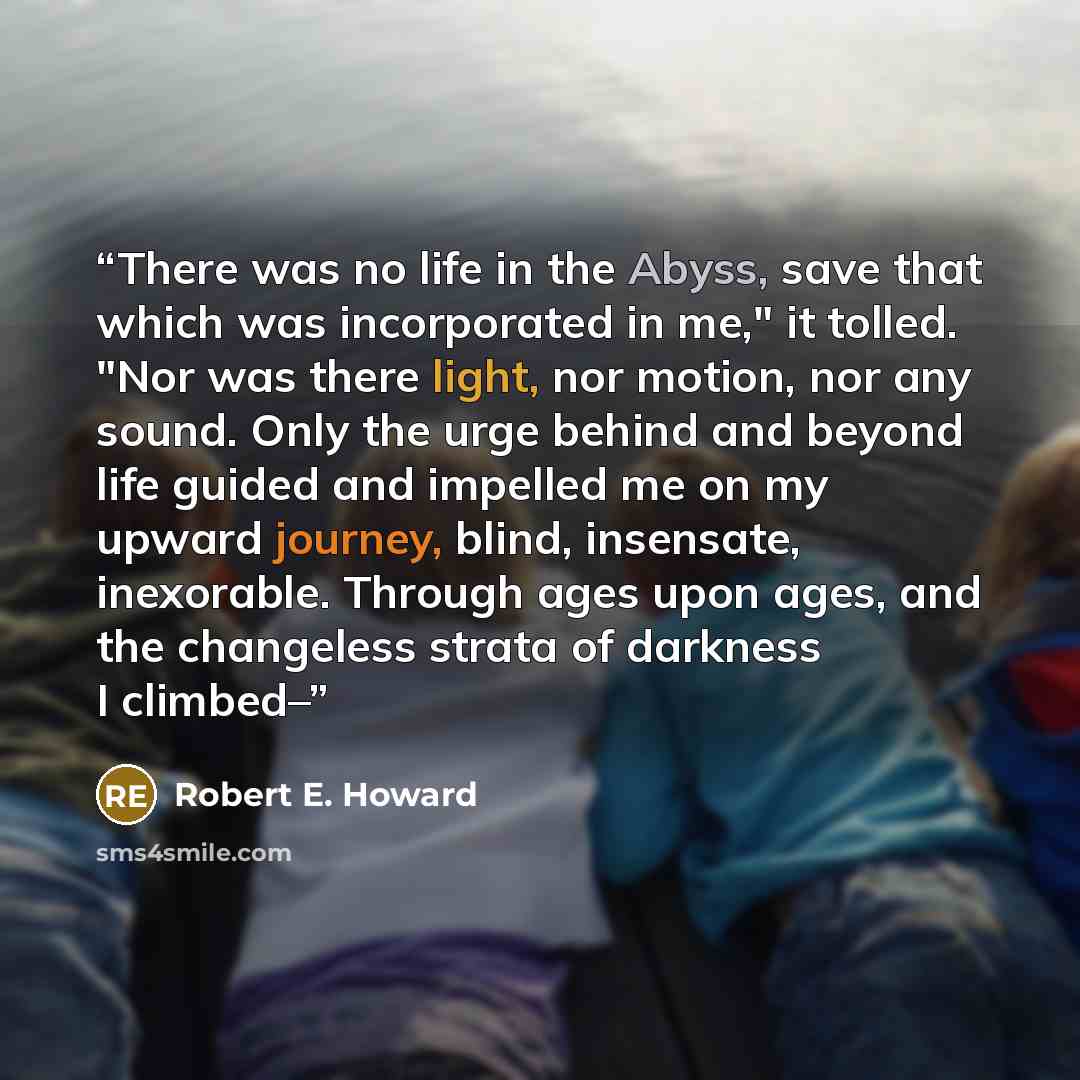“There was no life in the Abyss, save that which was incorporated in me," it tolled. "Nor was there light, nor motion, nor any sound. Only the urge behind and beyond life guided and impelled me on my upward journey, blind, insensate, inexorable. Through ages upon ages, and the changeless strata of…” quote by Robert E. Howard