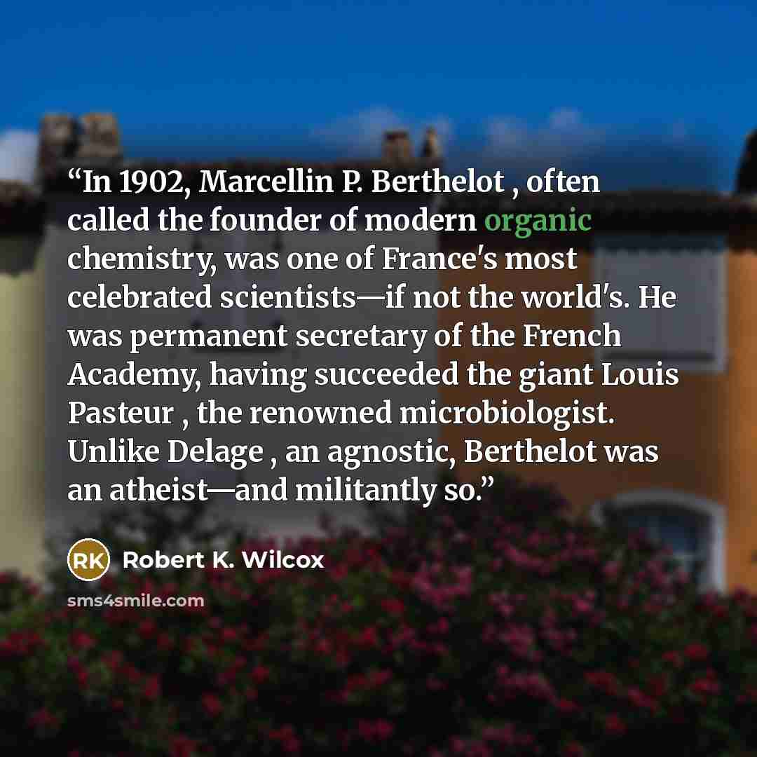 “In 1902, Marcellin P. Berthelot , often called the founder of modern organic chemistry, was one of France's most celebrated scientists—if not the world's. He was permanent secretary of the French Academy, having succeeded the giant Louis Pasteur , the renowned microbiologist. Unlike Delage , an…” quote by Robert K. Wilcox