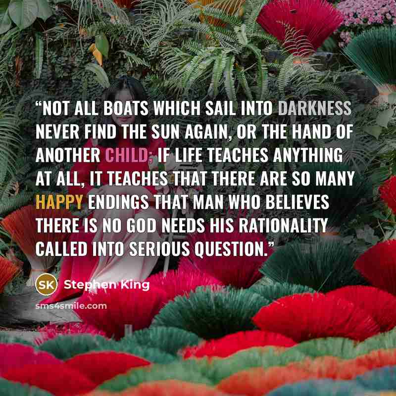 “Not all boats which sail into darkness never find the sun again, or the hand of another child; if life teaches anything at all, it teaches that there are so many happy endings that man who believes there is no God needs his rationality called into serious question.” quote by Stephen King