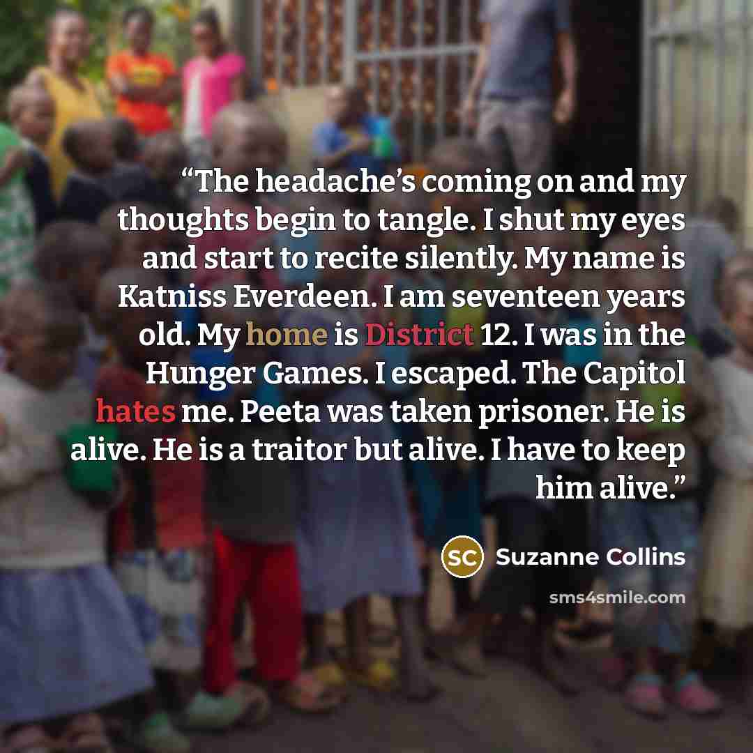 “The headache’s coming on and my thoughts begin to tangle. I shut my eyes and start to recite silently. My name is Katniss Everdeen. I am seventeen years old. My home is District 12. I was in the Hunger Games. I escaped. The Capitol hates me. Peeta was taken prisoner. He is alive. He is a traitor…” quote by Suzanne Collins