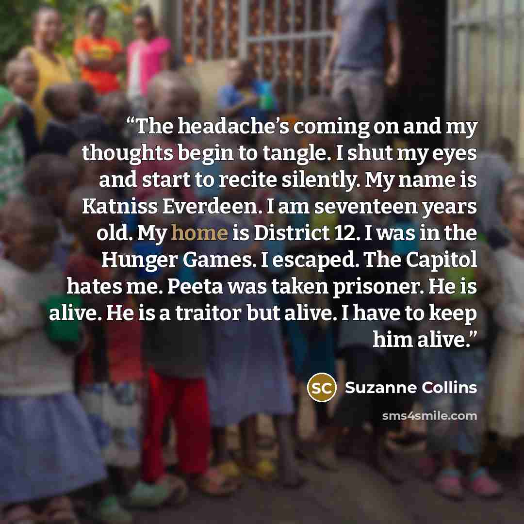 “The headache’s coming on and my thoughts begin to tangle. I shut my eyes and start to recite silently. My name is Katniss Everdeen. I am seventeen years old. My home is District 12. I was in the Hunger Games. I escaped. The Capitol hates me. Peeta was taken prisoner. He is alive. He is a traitor…” quote by Suzanne Collins