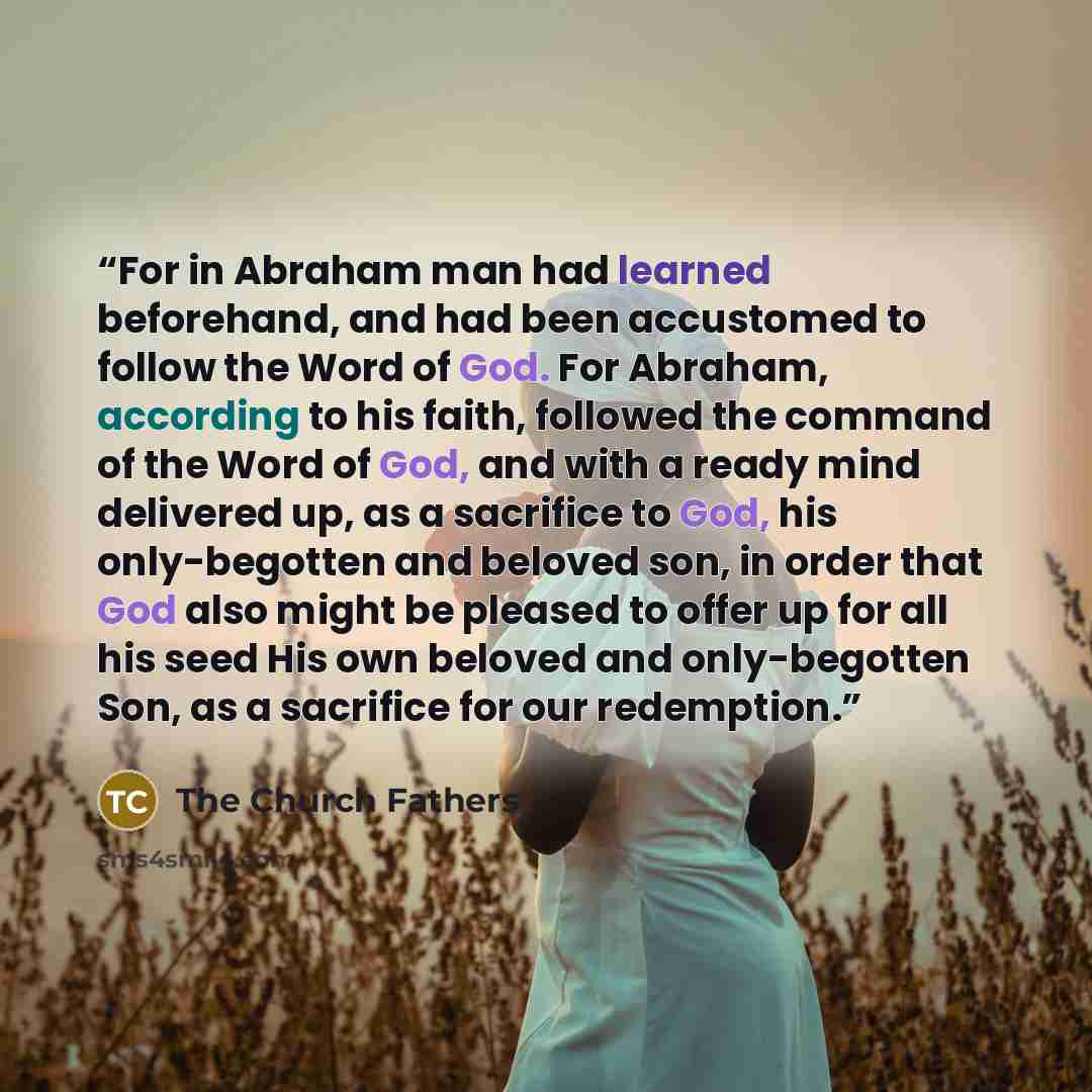 “For in Abraham man had learned beforehand, and had been accustomed to follow the Word of God. For Abraham, according to his faith, followed the command of the Word of God, and with a ready mind delivered up, as a sacrifice to God, his only-begotten and beloved son, in order that God also might be…” quote by The Church Fathers