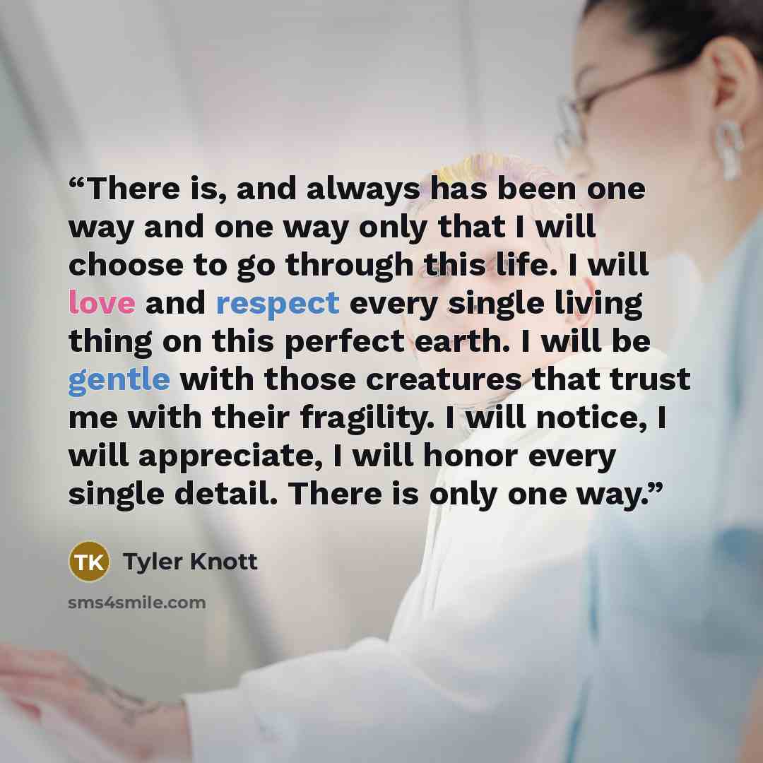 “There is, and always has been one way and one way only that I will choose to go through this life. I will love and respect every single living thing on this perfect earth. I will be gentle with those creatures that trust me with their fragility. I will notice, I will appreciate, I will honor every…” quote by Tyler Knott