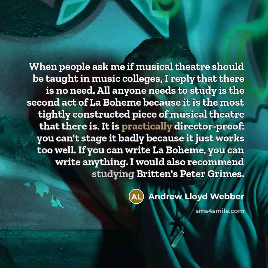 “When people ask me if musical theatre should be taught in music colleges, I reply that there is no need. All anyone needs to study is the second act of La Boheme because it is the most tightly constructed piece of musical theatre that there is. It is practically director-proof: you can't stage it…” quote by Andrew Lloyd Webber